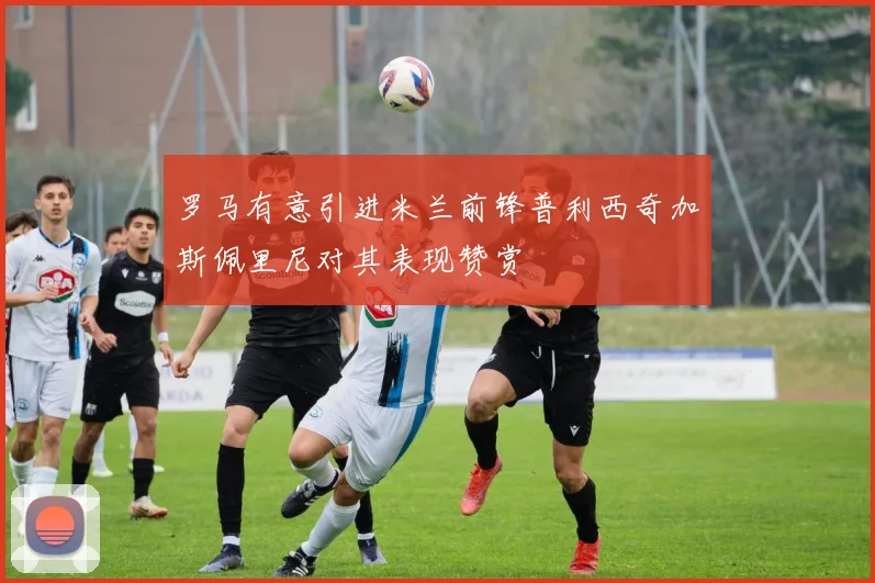 罗马有意引进米兰前锋普利西奇加斯佩里尼对其表现赞赏