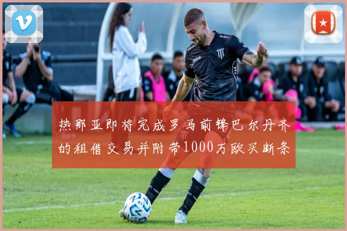 热那亚即将完成罗马前锋巴尔丹齐的租借交易并附带1000万欧买断条款
