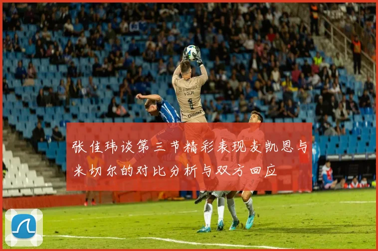 张佳玮谈第三节精彩表现麦凯恩与米切尔的对比分析与双方回应