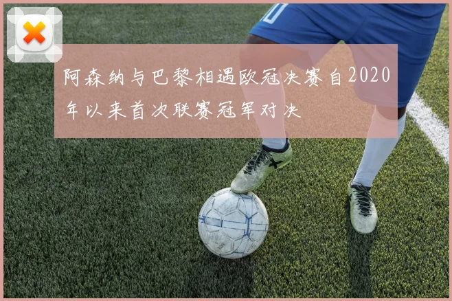 阿森纳与巴黎相遇欧冠决赛自2020年以来首次联赛冠军对决
