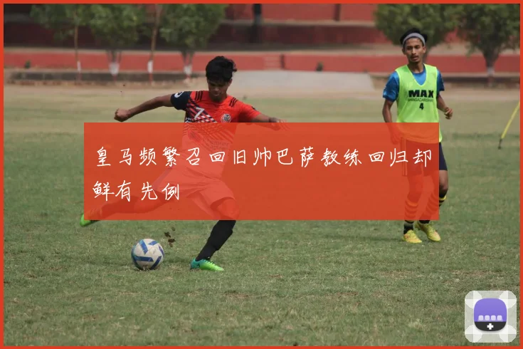皇马频繁召回旧帅巴萨教练回归却鲜有先例