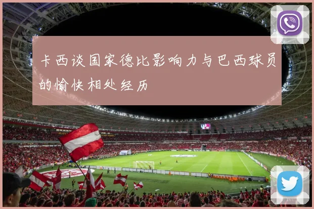 卡西谈国家德比影响力与巴西球员的愉快相处经历