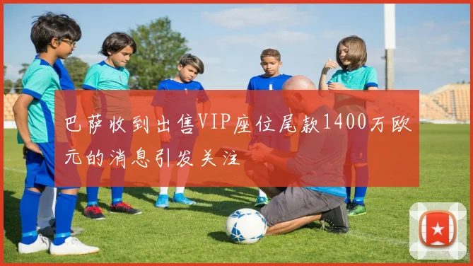 巴萨收到出售VIP座位尾款1400万欧元的消息引发关注