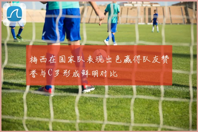 梅西在国家队表现出色赢得队友赞誉与C罗形成鲜明对比