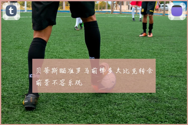 贝蒂斯瞄准罗马前锋多夫比克转会前景不容乐观
