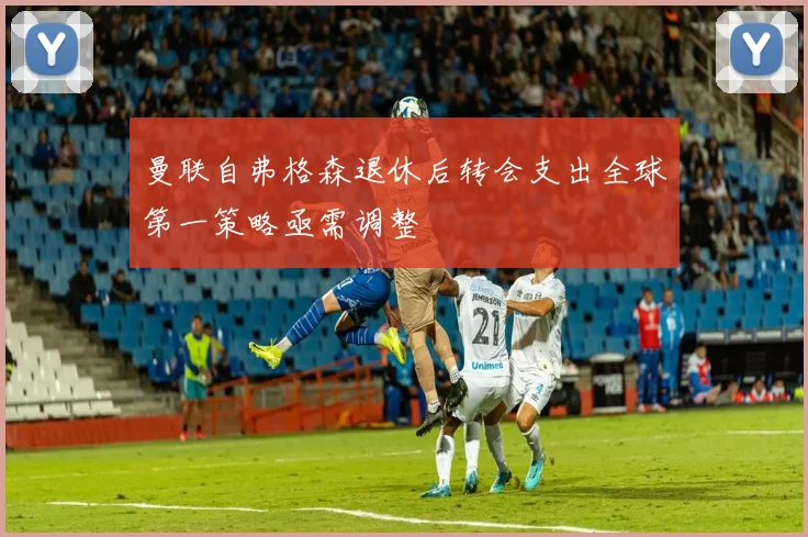 曼联自弗格森退休后转会支出全球第一策略亟需调整