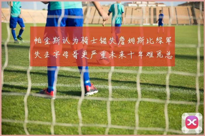 帕金斯认为骑士错失詹姆斯比绿军失去字母哥更严重未来十年难觅总冠军
