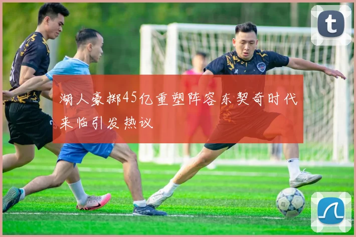 湖人豪掷45亿重塑阵容东契奇时代来临引发热议