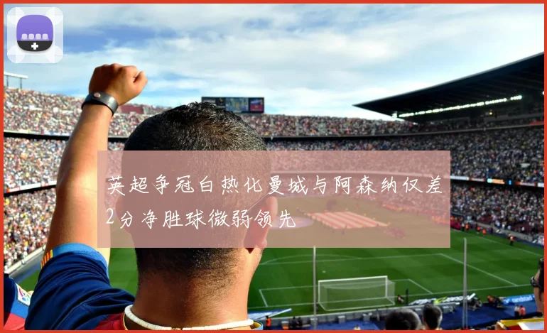 英超争冠白热化曼城与阿森纳仅差2分净胜球微弱领先
