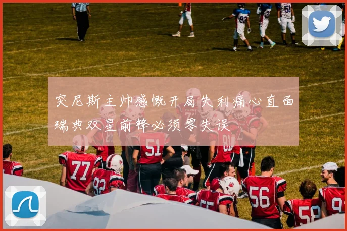 突尼斯主帅感慨开局失利痛心直面瑞典双星前锋必须零失误