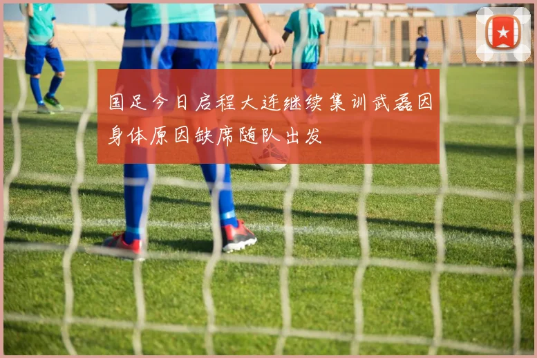 国足今日启程大连继续集训武磊因身体原因缺席随队出发