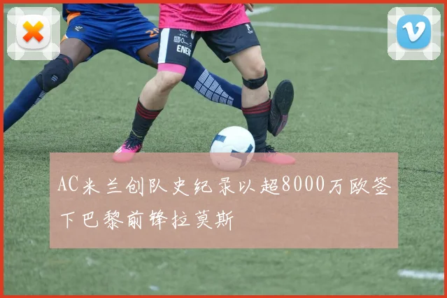 AC米兰创队史纪录以超8000万欧签下巴黎前锋拉莫斯