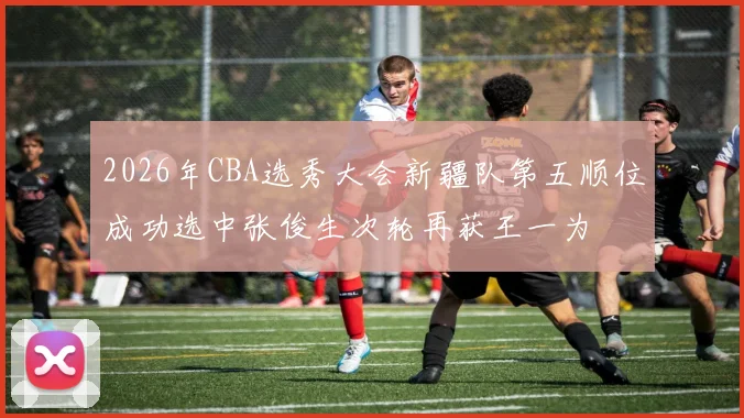 2026年CBA选秀大会新疆队第五顺位成功选中张俊生次轮再获王一为