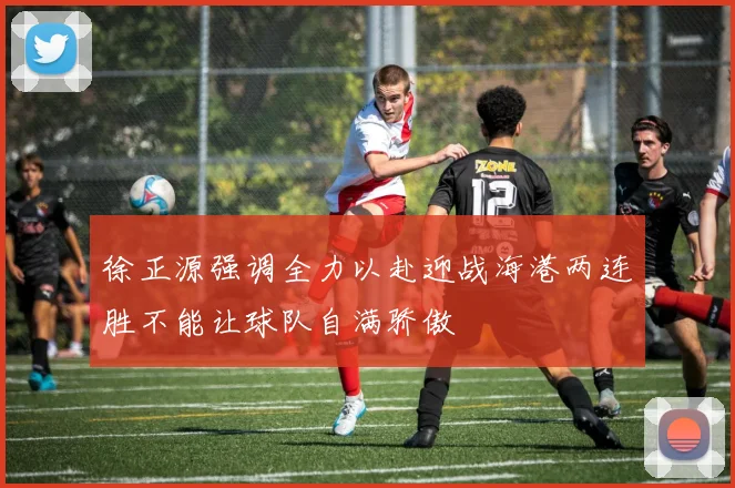 徐正源强调全力以赴迎战海港两连胜不能让球队自满骄傲