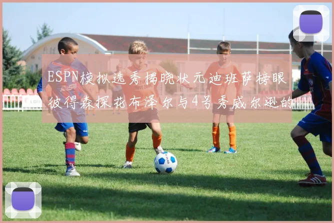 ESPN模拟选秀揭晓状元迪班萨榜眼彼得森探花布泽尔与4号秀威尔逊的精彩表现