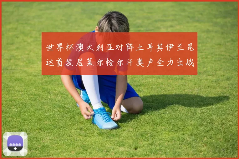 世界杯澳大利亚对阵土耳其伊兰昆达首发居莱尔恰尔汗奥卢全力出战