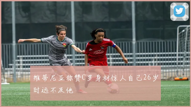 维蒂尼亚称赞C罗身材惊人自己26岁时远不及他