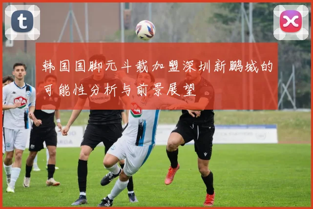 韩国国脚元斗载加盟深圳新鹏城的可能性分析与前景展望