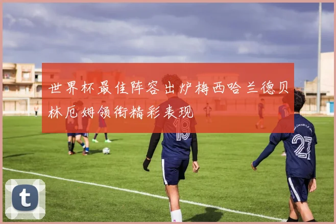 世界杯最佳阵容出炉梅西哈兰德贝林厄姆领衔精彩表现