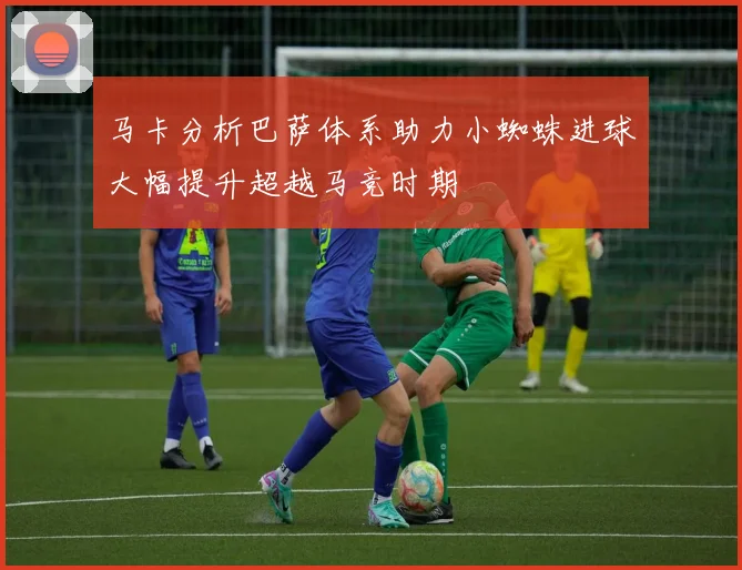 马卡分析巴萨体系助力小蜘蛛进球大幅提升超越马竞时期