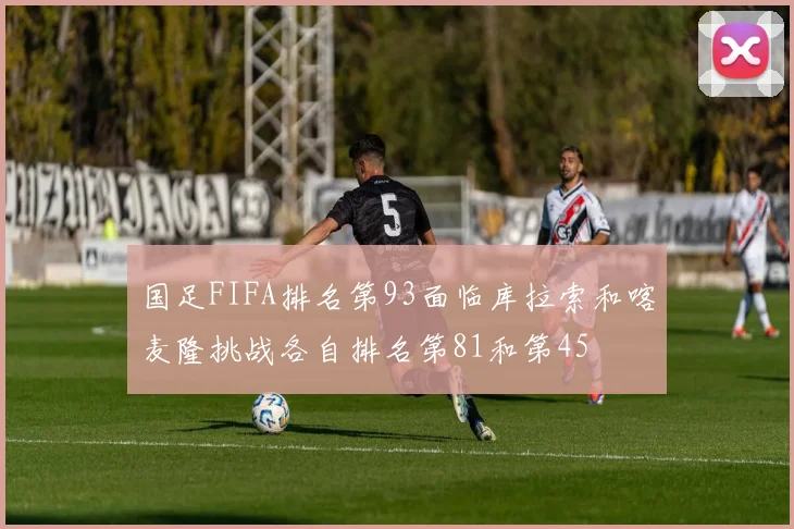 国足FIFA排名第93面临库拉索和喀麦隆挑战各自排名第81和第45
