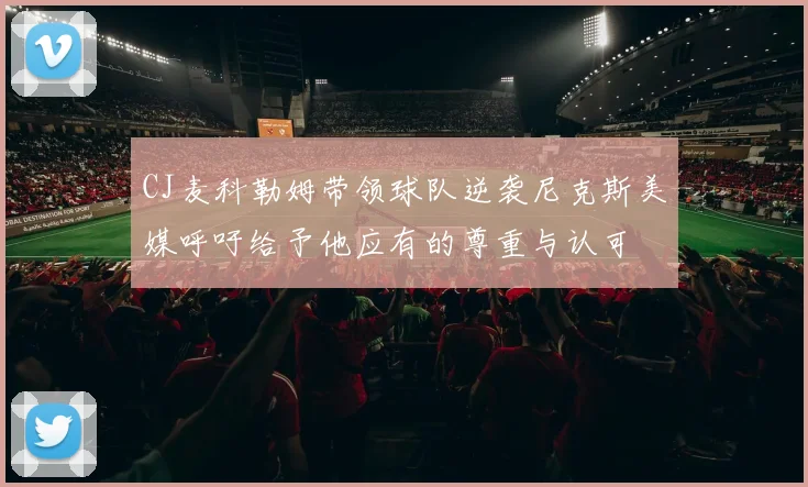 CJ麦科勒姆带领球队逆袭尼克斯美媒呼吁给予他应有的尊重与认可