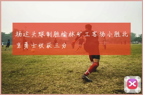 杨运头球制胜榆林矿工客场小胜北京勇士收获三分