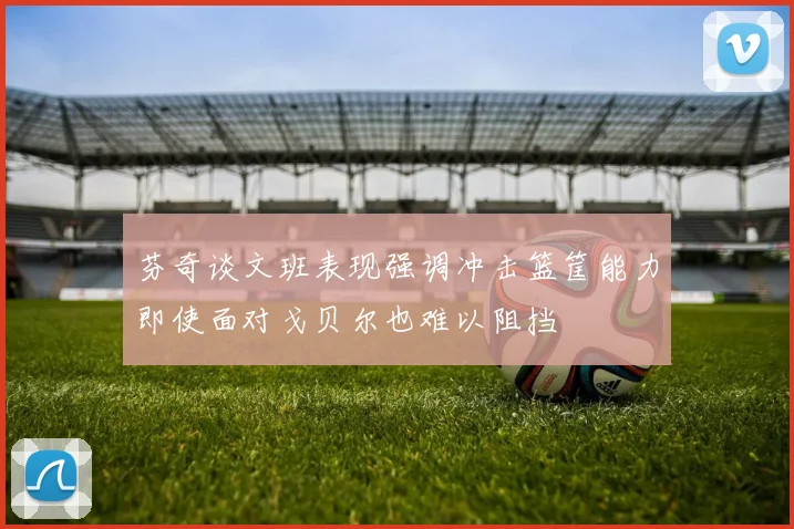 芬奇谈文班表现强调冲击篮筐能力即使面对戈贝尔也难以阻挡
