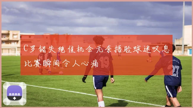 C罗错失绝佳机会无奈捂脸球迷叹息比赛瞬间令人心痛