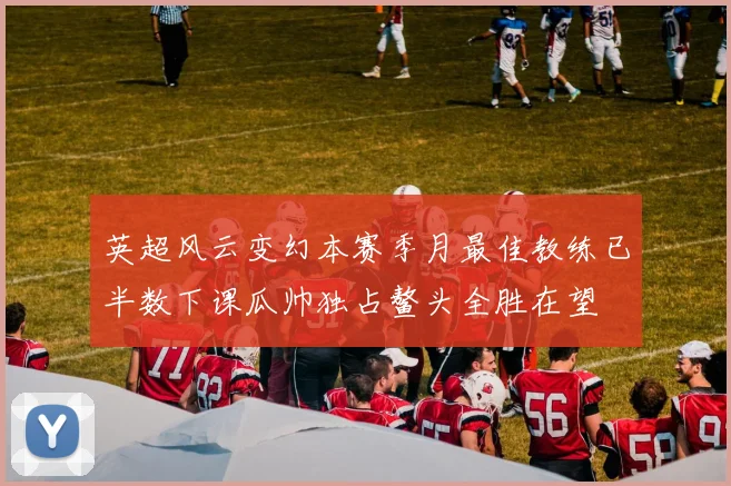 英超风云变幻本赛季月最佳教练已半数下课瓜帅独占鳌头全胜在望