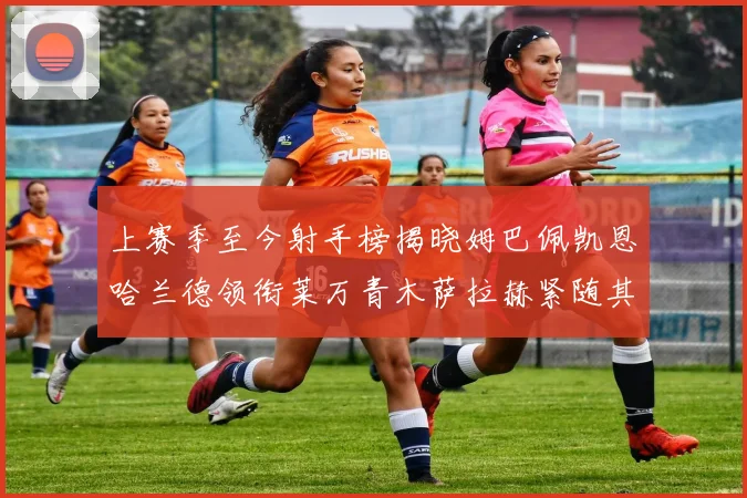 上赛季至今射手榜揭晓姆巴佩凯恩哈兰德领衔莱万青木萨拉赫紧随其后