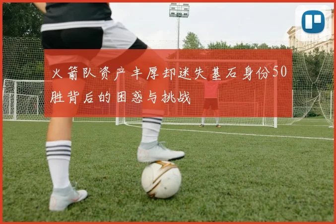 火箭队资产丰厚却迷失基石身份50胜背后的困惑与挑战